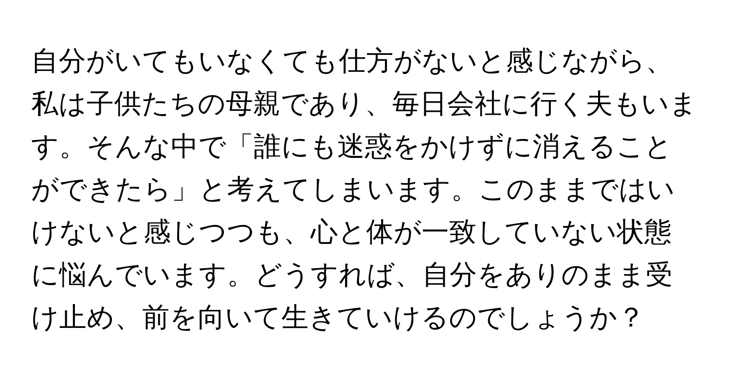 自分がいてもいなくても仕方がないと感じながら、私は子供たちの母親であり、毎日会社に行く夫もいます。そんな中で「誰にも迷惑をかけずに消えることができたら」と考えてしまいます。このままではいけないと感じつつも、心と体が一致していない状態に悩んでいます。どうすれば、自分をありのまま受け止め、前を向いて生きていけるのでしょうか？