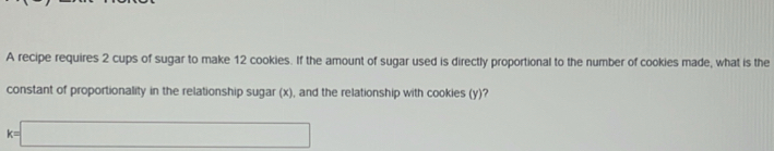 A recipe requires 2 cups of sugar to make 12 cookies. If the amount of sugar used is directly proportional to the number of cookies made, what is the 
constant of proportionality in the relationship sugar (x), and the relationship with cookies (y)?
k=□