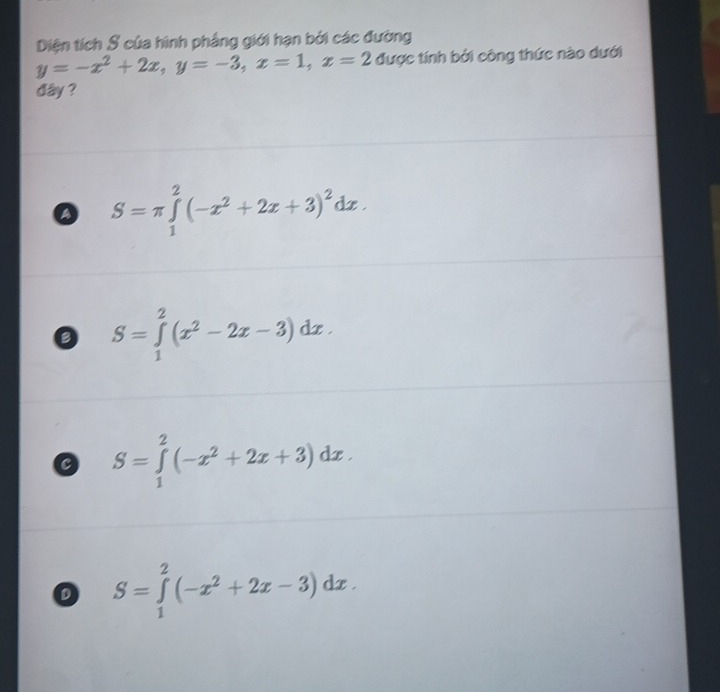 Diện tích S của hình phẳng giới hạn bởi các đường
y=-x^2+2x, y=-3, x=1, x=2 được tính bởi công thức nào dưới
dây ?
a S=π ∈tlimits _1^(2(-x^2)+2x+3)^2dx.
S=∈tlimits _1^(2(x^2)-2x-3)dx.
C S=∈tlimits _1^(2(-x^2)+2x+3)dx.
S=∈tlimits _1^(2(-x^2)+2x-3)dx.