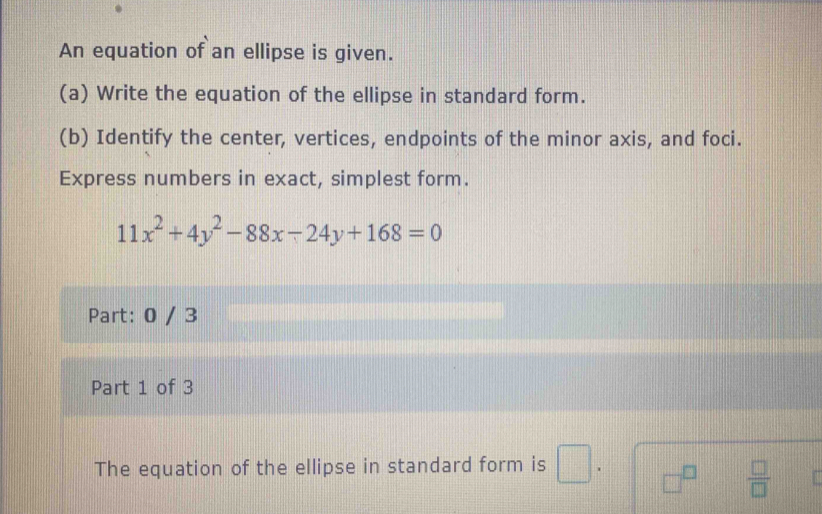 An equation of an ellipse is given. 
(a) Write the equation of the ellipse in standard form. 
(b) Identify the center, vertices, endpoints of the minor axis, and foci. 
Express numbers in exact, simplest form.
11x^2+4y^2-88x-24y+168=0
Part: 0 / 3 
Part 1 of 3 
The equation of the ellipse in standard form is □. □^(□)  □ /□   a