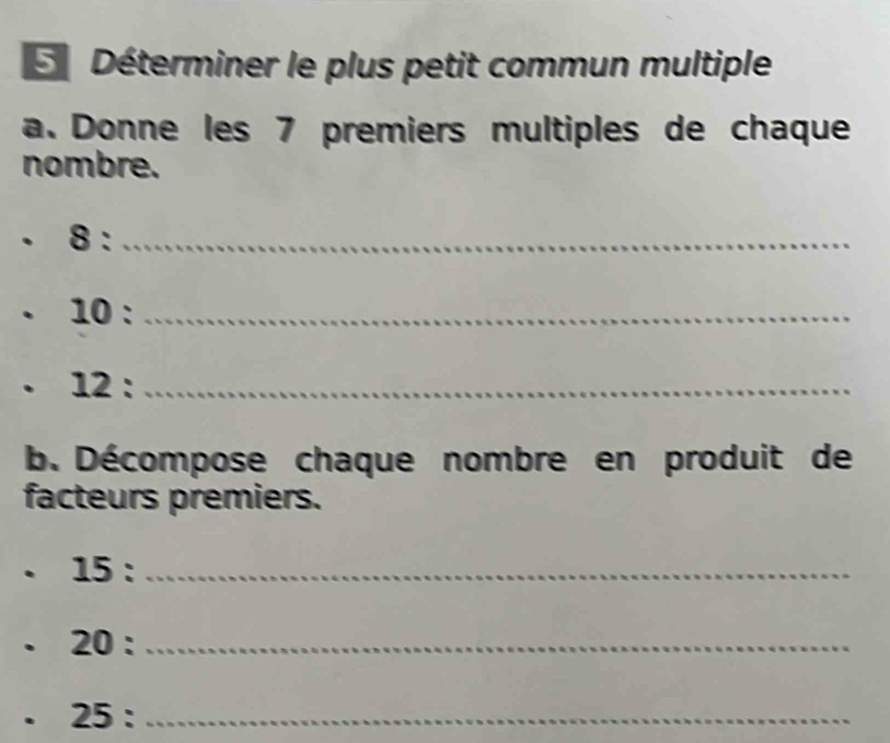 Déterminer le plus petit commun multiple 
a. Donne les 7 premiers multiples de chaque 
nombre. 
. 8 :_ 
10 :_ 
. 12 :_ 
b. Décompose chaque nombre en produit de 
facteurs premiers. 
. 15 :_ 
20 :_ 
25 :_