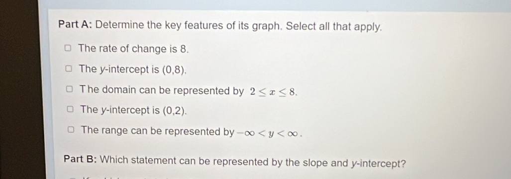 Determine the key features of its graph. Select all that apply.
The rate of change is 8.
The y-intercept is (0,8).
The domain can be represented by 2≤ x≤ 8.
The y-intercept is (0,2).
The range can be represented by-∈fty . 
Part B: Which statement can be represented by the slope and y-intercept?