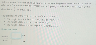 Nicholas works for Green Shoe Company. He is promoting a new shoe that has a rubber 
sole made from recycled rubber materials. He is going to make a keychain model of the 
shoe that is  1/4  its actual size. 
The dimensions of the main elements of the shoe are: 
The length from the heel to the toe is 36 centimeters. 
The height of the mid-toe region is 5 centimeters. 
The height of the mid-heel region is 13 centimeters. 
Enter the scale. 
Sel 
sh_5overline _6  □ cm/□ cm 