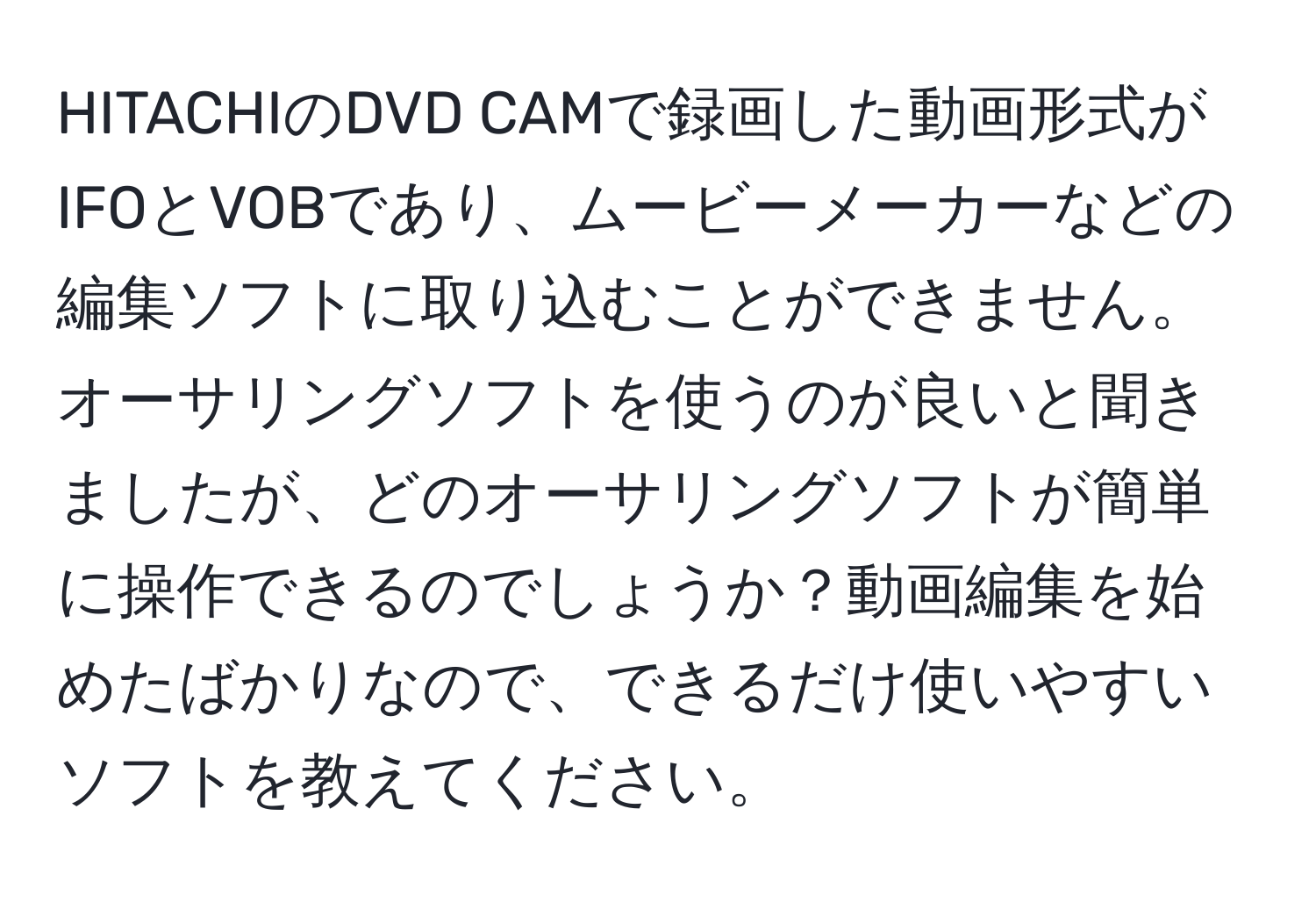 HITACHIのDVD CAMで録画した動画形式がIFOとVOBであり、ムービーメーカーなどの編集ソフトに取り込むことができません。オーサリングソフトを使うのが良いと聞きましたが、どのオーサリングソフトが簡単に操作できるのでしょうか？動画編集を始めたばかりなので、できるだけ使いやすいソフトを教えてください。