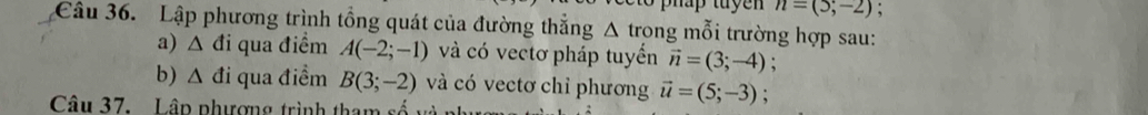 n=(5;-2) , 
Câu 36. Lập phương trình tổng quát của đường thắng △ trong mỗi trường hợp sau: 
a) Δ đi qua điểm A(-2;-1) và có vectơ pháp tuyển vector n=(3;-4) : 
b) Δ đi qua điểm B(3;-2) và có vectơ chỉ phương vector u=(5;-3) : 
Câu 37. Lập phượng trình tham số và