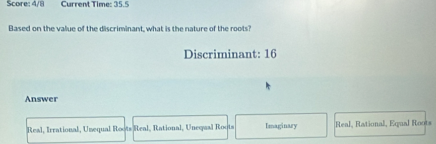 Score: 4/8 Current Time: 35.5
Based on the value of the discriminant, what is the nature of the roots?
Discriminant: 16
Answer
Real, Irrational, Unequal Roots Real, Rational, Unequal Roots Imaginary Real, Rational, Equal Roots