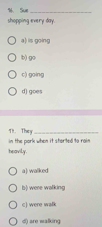 Sue_
shopping every day.
a) is going
b) go
c) going
d) goes
17. They_
in the park when it started to rain
heavily.
a) walked
b) were walking
c) were walk
d) are walking