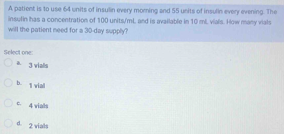 A patient is to use 64 units of insulin every morning and 55 units of insulin every evening. The
insulin has a concentration of 100 units/mL and is available in 10 mL vials. How many vials
will the patient need for a 30-day supply?
Select one:
a. 3 vials
b. 1 vial
c. 4 vials
d. 2 vials