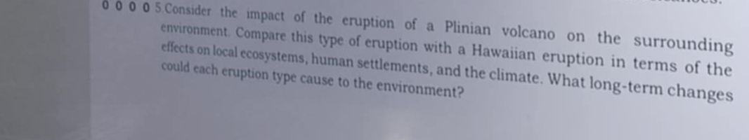 00 0 05.Consider the impact of the eruption of a Plinian volcano on the surrounding 
environment. Compare this type of eruption with a Hawaiian eruption in terms of the 
effects on local ecosystems, human settlements, and the climate. What long-term changes 
could each eruption type cause to the environment?