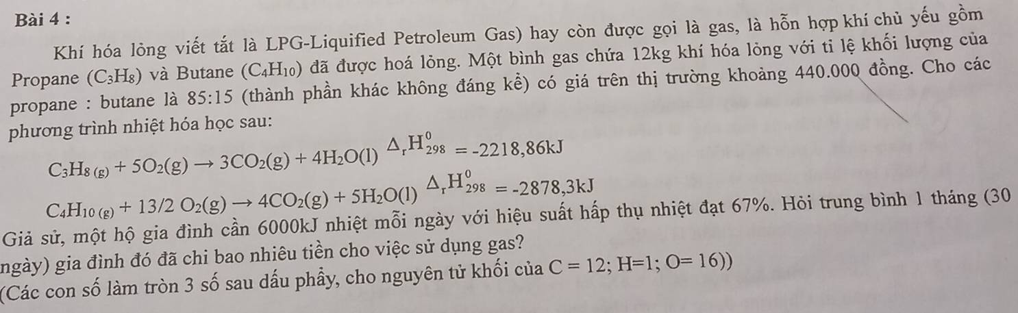 Khí hóa lỏng viết tắt là LPG-Liquified Petroleum Gas) hay còn được gọi là gas, là hỗn hợp khí chủ yếu gồm 
Propane (C_3H_8) và Butane (C_4H_10) đã được hoá lỏng. Một bình gas chứa 12kg khí hóa lỏng với ti lệ khối lượng của 
propane : butane là 85:15 (thành phần khác không đáng kể) có giá trên thị trường khoảng 440.000 đồng. Cho các 
phương trình nhiệt hóa học sau:
C_3H_8(g)+5O_2(g)to 3CO_2(g)+4H_2O(l)△ _rH_(298)^0=-2218,86kJ
C_4H_10(g)+13/2O_2(g)to 4CO_2(g)+5H_2O(l)△ _rH_(298)^0=-2878,3kJ
Giả sử, một hộ gia đình cần 6000kJ nhiệt mỗi ngày với hiệu suất hấp thụ nhiệt đạt 67%. Hỏi trung bình 1 tháng (30
(ngày) gia đình đó đã chi bao nhiêu tiền cho việc sử dụng gas? 
(Các con số làm tròn 3 số sau dấu phầy, cho nguyên tử khối của C=12; H=1;O=16))