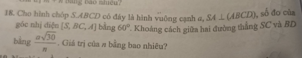 r= bang bao nhiều? 
S_n3 
18. Cho hình chóp S. ABCD có đáy là hình vuông cạnh a, SA⊥ (ABCD) 6 đo của 
góc nhị diện [S,BC,A] bằng 60° T. Khoảng cách giữa hai đường thắng SC và BD
bằng  asqrt(30)/n . Giá trị của n bằng bao nhiêu?