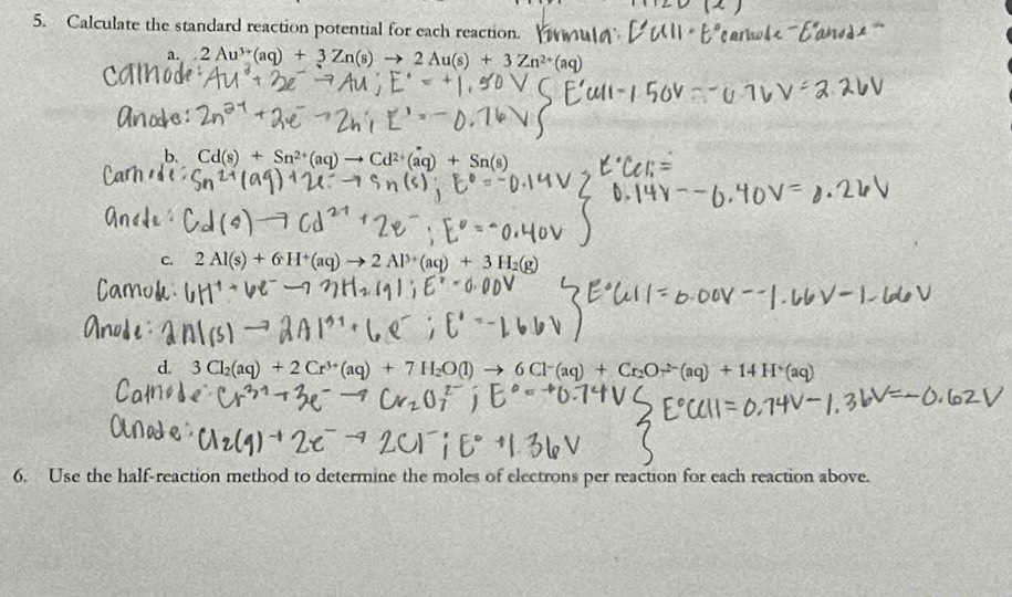 Calculate the standard reaction potential for each reaction. 
a. 2Au^(3+)(aq)+3Zn(s)to 2Au(s)+3Zn^(2+)(aq)
b. Cd(s)+Sn^(2+)(aq)to Cd^(2+)(aq)+Sn(s)
C. 2Al(s)+6H^+(aq)to 2Al^(3+)(aq)+3H
d. 30 l_2(aq)+2Cr^(3+)(aq)+7H_2O(l) 6Cl^-(aq)+Cr_2Or^(2-)(aq)+14H^+(aq)
6. Use the half-reaction method to determine the moles of electrons per reaction for each reaction above.