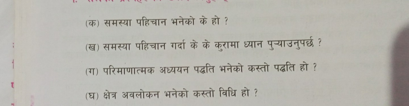 (क) समस्या पहिचान भनेको के हो ? 
(ख) समस्या पहिचान गर्दा के के कुरामा ध्यान पुन्याउनुपर्छ ? 
(ग) परिमाणात्मक अध्ययन पद्धति भनेको कस्तो पद्धति हो ? 
(घ) क्षेत्र अवलोकन भनेको कस्तो विधि हो ?