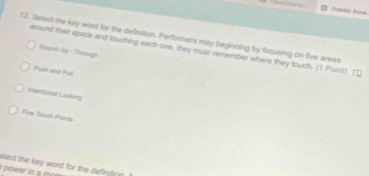 avoCharts Frantic Asse
12. Select the key word for the definition. Performers may beginning by focusing on five areas
around their space and touching each one, they must remember where they touch. (1 Point)
Round -by - Through
Push and Pull
Intentional Looking
Five Touch Paints
elect the key word for the definitio .
power in a m