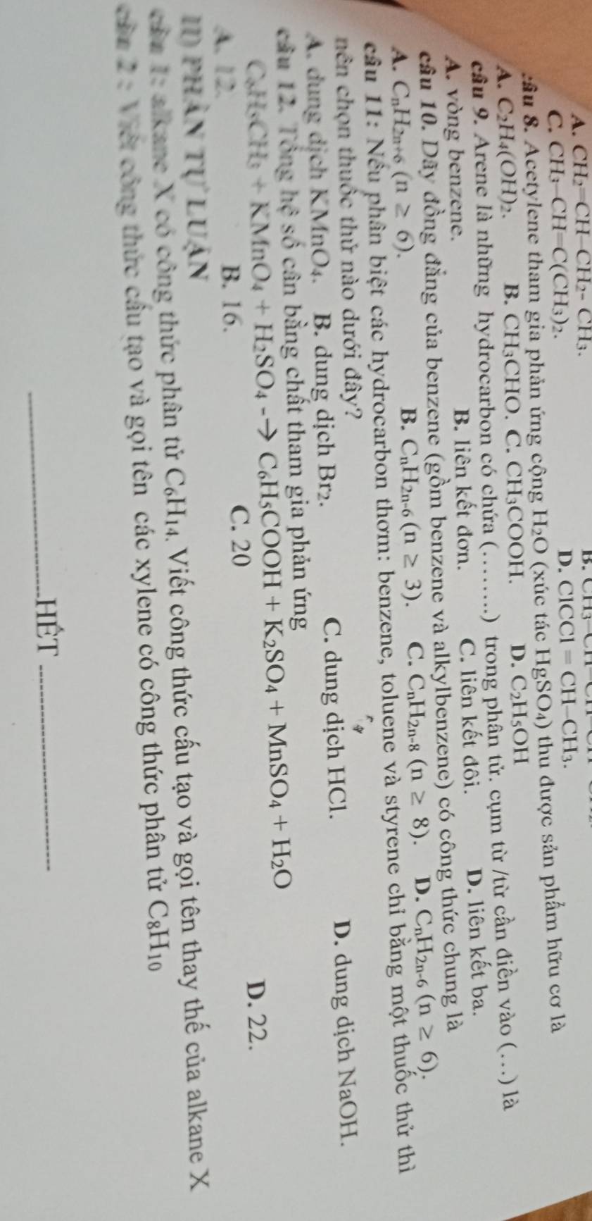 A. CH_2=CH-CH_2-CH_3. B
C. CH_3-CH=C(CH_3)_2. D. ClCCl=CH-CH_3.
ầu 8. Acetylene tham gia phản ứng cộng H_2O (xúc tác F lg SO_4) )  thu được sản phẩm hữu cơ là
A. C_2H_4(OH)_2. B. CH_3 CHO. C. C H_3 COOH. D. C_2H_5OH
cầu 9. Arene là những hydrocarbon có chứa (……. .) trong phân tử. cụm từ /từ cần điền vào (...) là
A. vòng benzene. B. liên kết đơn. C. liên kết đôi. D. liên kết ba.
cầu 10. Dãy đồng đẳng của benzene (gồm benzene và alkylbenzene) có công thức chung là
A. C_nH_2n+6(n≥ 6). B. C_nH_2n-6(n≥ 3). C. C_nH_2n-8(n≥ 8). D. C_nH_2n-6(n≥ 6).
câu 11: Nều phân biệt các hydrocarbon thơm: benzene, toluene và styrene chỉ bằng một thuốc thử thì
nên chọn thuốc thứ nào dưới đây?
A. dung dịch KMnO_4. B. dung dịch Br₂. C. dung dịch HCl. D. dung dịch NaOH.
câu 12. Tổng hc * số cân bằng chất tham gia phản ứng
C_8H_3+KMnO_4+H_2SO_4-to C_6H_5COOH+K_2SO_4+MnSO_4+H_2O
A. 12. B. 16.
C. 20 D. 22.
II) phân tự luận
cần 1: alkane X có công thức phân tử C_6H_14 Viết công thức cấu tạo và gọi tên thay thế của alkane X
còn 2  : Việt công thức cầu tạo và gọi tên các xylene có công thức phân tử C_8H_10
_
Hết_