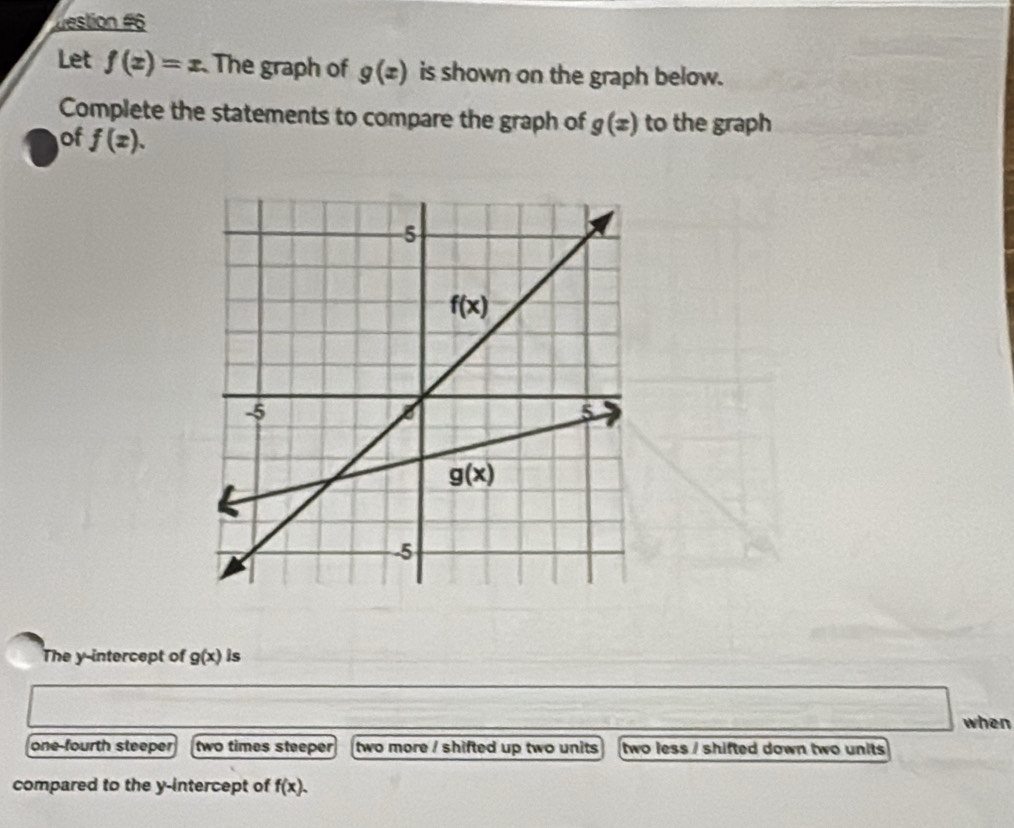 destion #6
Let f(x)=x The graph of g(x) is shown on the graph below.
Complete the statements to compare the graph of g(x) to the graph
of f(x).
The y-intercept of g(x) is
when
one-fourth steeper two times steeper a two more / shifted up two units two less / shifted down two units
compared to the y-intercept of f(x).