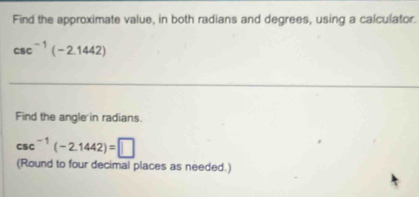 Find the approximate value, in both radians and degrees, using a calculator.
csc^(-1)(-2.1442)
Find the angle in radians.
csc^(-1)(-2.1442)=□
(Round to four decimal places as needed.)