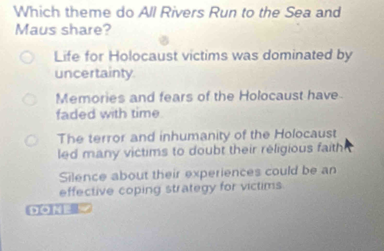 Which theme do All Rivers Run to the Sea and
Maus share?
Life for Holocaust victims was dominated by
uncertainty
Memories and fears of the Holocaust have
faded with time
The terror and inhumanity of the Holocaust
led many victims to doubt their religious faith
Silence about their experiences could be an
effective coping strategy for victims