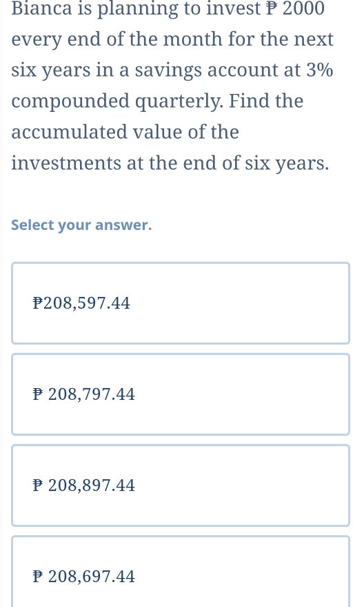 Bianca is planning to invest P 2000
every end of the month for the next
six years in a savings account at 3%
compounded quarterly. Find the
accumulated value of the
investments at the end of six years.
Select your answer.
208,597.44
P 208,797.44
208,897.44
208,697.44