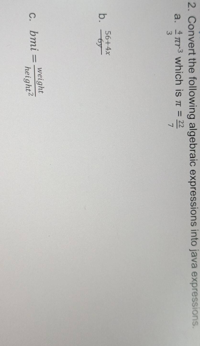 Convert the following algebraic expressions into java expressions. 
a.  4/3 π r^3 which is π = 22/7 
b.  (56+4x)/6y 
C. bmi= weight/height^2 