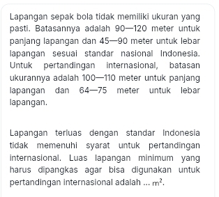 Lapangan sepak bola tidak memiliki ukuran yang 
pasti. Batasannya adalah 90—120 meter untuk 
panjang lapangan dan 45—90 meter untuk lebar 
lapangan sesuai standar nasional Indonesia. 
Untuk pertandingan internasional, batasan 
ukurannya adalah 100—110 meter untuk panjang 
lapangan dan 64—75 meter untuk lebar 
lapangan. 
Lapangan terluas dengan standar Indonesia 
tidak memenuhi syarat untuk pertandingan 
internasional. Luas lapangan minimum yang 
harus dipangkas agar bisa digunakan untuk 
pertandingan internasional adalah ... m^2.