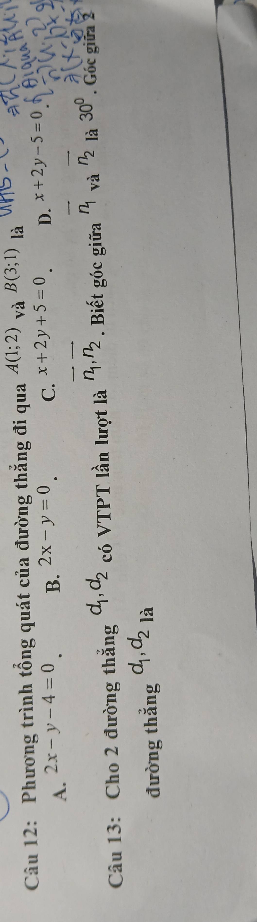 Phương trình tổng quát của đường thắng đi qua A(1;2) và B(3;1) là
A. 2x-y-4=0 B. 2x-y=0.
C. x+2y+5=0 D. x+2y-5=0
Câu 13: Cho 2 đường thẳng d_1, d_2 có VTPT lần lượt là vector n_1, vector n_2. Biết góc giữa overline n_1_vaoverline n_2 là 30°. Góc giữa 2
đường thắng d_1, d_2 là