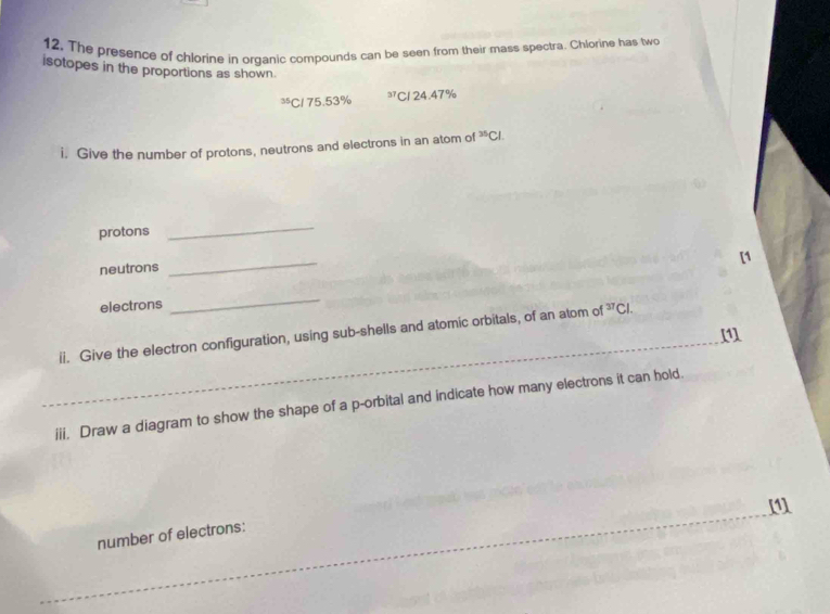 12, The presence of chlorine in organic compounds can be seen from their mass spectra. Chlorine has two 
isotopes in the proportions as shown
³C1 75.53% 37 C1 24.47%
i. Give the number of protons, neutrons and electrons in an atom of^(35)Cl
protons 
_ 
_ 
[1 
neutrons 
electrons 
_ 
_ 
ii. Give the electron configuration, using sub-shells and atomic orbitals, of an atom of^(37)Cl. 
iii. Draw a diagram to show the shape of a p -orbital and indicate how many electrons it can hold. 
[1] 
number of electrons: