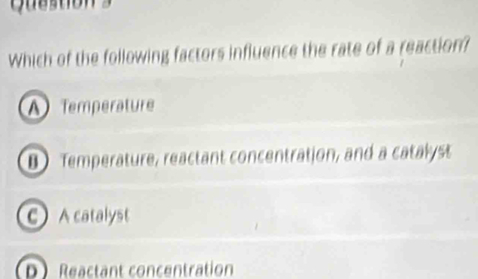 Which of the following factors influence the rate of a reaction?
A Temperature
D Temperature, reactant concentration, and a catalyst
C A catalyst
D Reactant concentration