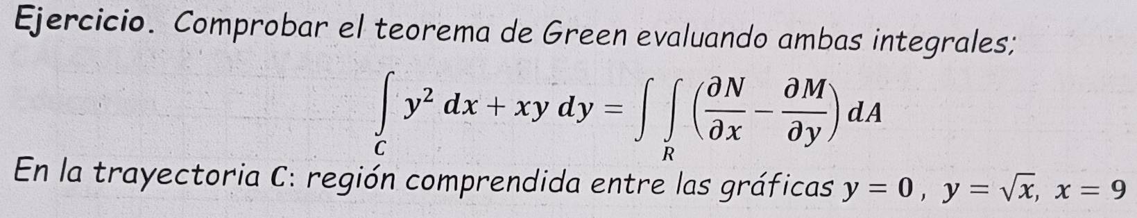 Ejercicio. Comprobar el teorema de Green evaluando ambas integrales;
∈tlimits _cy^2dx+xydy=∈t ∈tlimits _R( partial N/partial x - partial M/partial y )dA
En la trayectoria C: región comprendida entre las gráficas y=0, y=sqrt(x), x=9