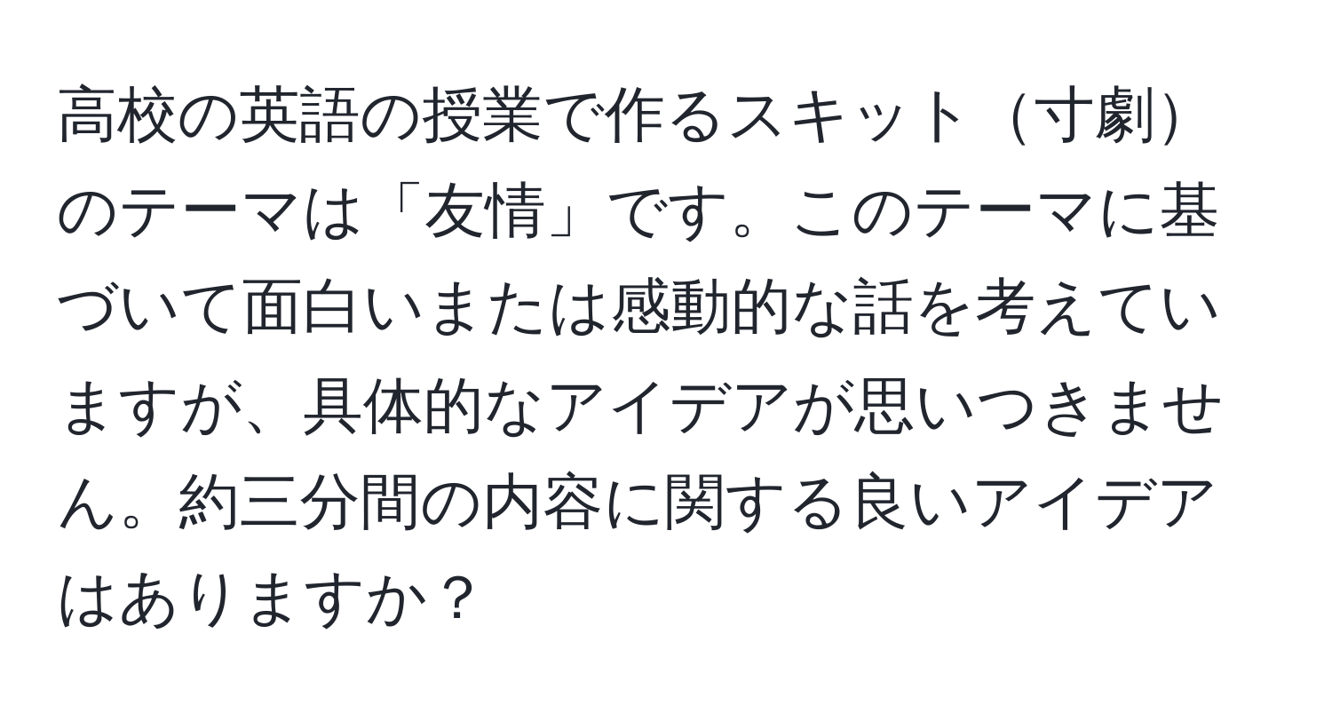 高校の英語の授業で作るスキット寸劇のテーマは「友情」です。このテーマに基づいて面白いまたは感動的な話を考えていますが、具体的なアイデアが思いつきません。約三分間の内容に関する良いアイデアはありますか？