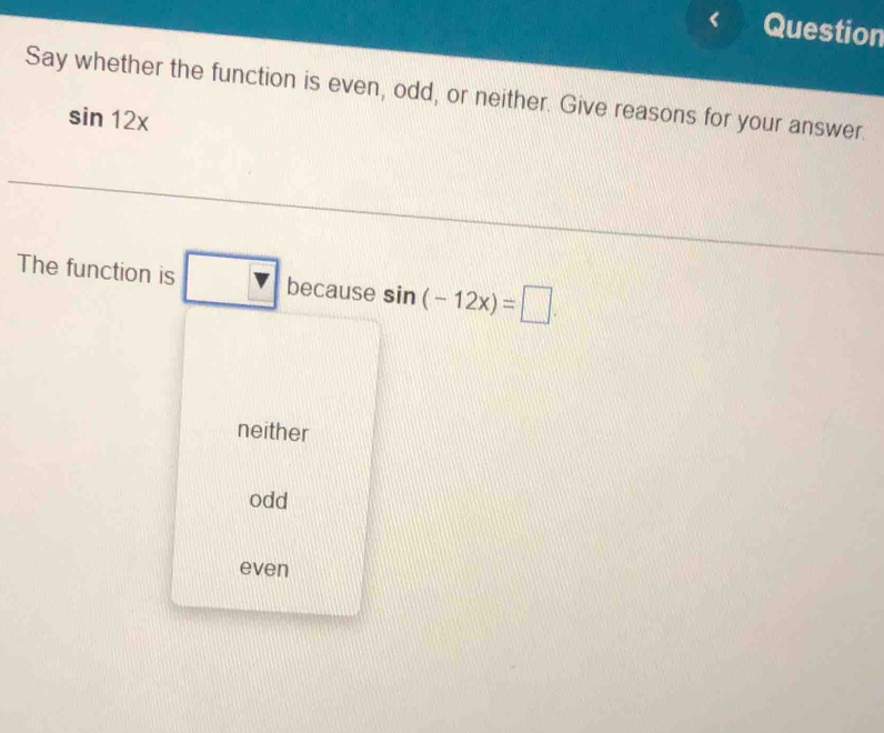 Question
Say whether the function is even, odd, or neither. Give reasons for your answer.
sin 12x
The function is □ because sin (-12x)=□.
neither
odd
even