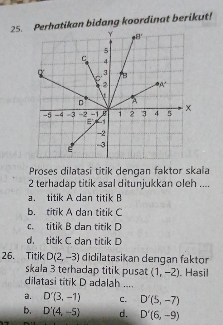 Perhatikan bidang koordinat berikut!
Proses dilatasi titik dengan faktor skala
2 terhadap titik asal ditunjukkan oleh ....
a. titik A dan titik B
b. titik A dan titik C
c. titik B dan titik D
d. titik C dan titik D
26. Titik D(2,-3) didilatasikan dengan faktor
skala 3 terhadap titik pusat (1,-2). Hasil
dilatasi titik D adalah ....
a. D'(3,-1) C. D'(5,-7)
b. D'(4,-5)
d. D'(6,-9)