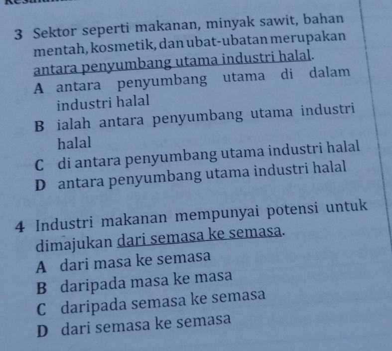 Sektor seperti makanan, minyak sawit, bahan
mentah, kosmetik, dan ubat-ubatan merupakan
antara penyumbang utama industri halal.
A antara penyumbang utama di dalam
industri halal
B ialah antara penyumbang utama industri
halal
C di antara penyumbang utama industri halal
D antara penyumbang utama industri halal
4 Industri makanan mempunyai potensi untuk
dimajukan dari semasa ke semasa.
A dari masa ke semasa
B daripada masa ke masa
C daripada semasa ke semasa
D dari semasa ke semasa