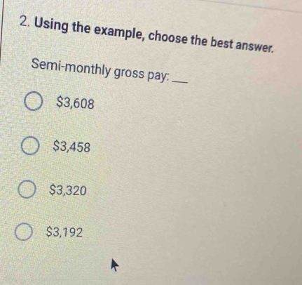 Using the example, choose the best answer.
Semi-monthly gross pay:_
$3,608
$3,458
$3,320
$3,192