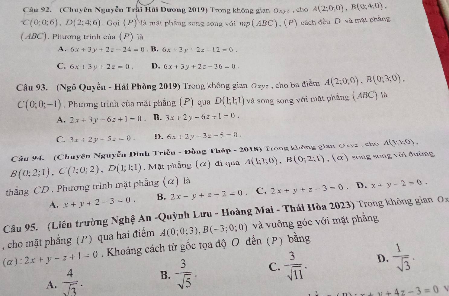 (Chuyên Nguyễn Trãi Hải Dương 2019) Trong không gian Oxyz , cho A(2;0;0),B(0;4;0),
C(0;0;6),D(2;4;6).Goi(P) P) là mặt phẳng song song với mp(ABC), (P) cách đều D và mặt phẳng
(ABC). Phương trình của (P) là
A. 6x+3y+2z-24=0. B. 6x+3y+2z-12=0.
C. 6x+3y+2z=0. D. 6x+3y+2z-36=0.
Câu 93. (Ngô Quyền - Hải Phòng 2019) Trong không gian Oxyz , cho ba điểm A(2;0;0),B(0;3;0),
C(0;0;-1). Phương trình của mặt phẳng (P) qua D(1;1;1) và song song với mặt phẳng (ABC) là
A. 2x+3y-6z+1=0 B. 3x+2y-6z+1=0.
C. 3x+2y-5z=0. D. 6x+2y-3z-5=0.
Câu 94. (Chuyên Nguyễn Đình Triễu - Đồng Tháp - 2018) Trong không gian Oxyz , cho A(1;1;0),
B(0;2;1),C(1;0;2),D(1;1;1). Mặt phẳng (α) đi qua A(1;1;0),B(0;2;1),(alpha ) song song với đường
thắng CD . Phương trình mặt phẳng (α) là
A. x+y+2-3=0. B. 2x-y+z-2=0. C. 2x+y+z-3=0 、 D. x+y-2=0.
Câu 95. (Liên trường Nghệ An -Quỳnh Lưu - Hoàng Mai - Thái Hòa 2023) Trong không gian Ox
, cho mặt phẳng (P) qua hai điểm A(0;0;3),B(-3;0;0) và vuông góc với mặt phẳng
(α): 2x+y-z+1=0. Khoảng cách từ gốc tọa độ O đến (P) bằng
A.  4/sqrt(3) .
B.  3/sqrt(5) .
C.  3/sqrt(11) .
D.  1/sqrt(3) .
+v+4z-3=0