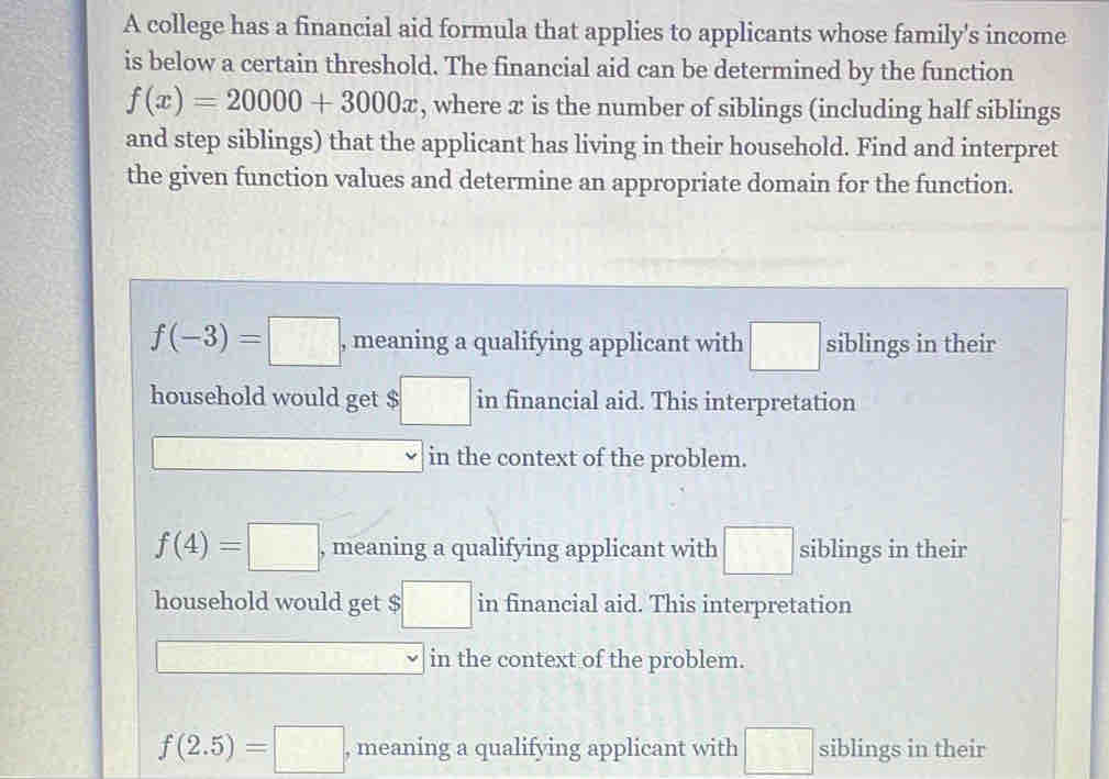 A college has a financial aid formula that applies to applicants whose family's income
is below a certain threshold. The financial aid can be determined by the function
f(x)=20000+3000x , where æ is the number of siblings (including half siblings
and step siblings) that the applicant has living in their household. Find and interpret
the given function values and determine an appropriate domain for the function.
f(-3)=□ , meaning a qualifying applicant with □ siblings in their
household would get $ :□ in financial aid. This interpretation
□^(□) -1=□ ^circ  □ □ in the context of the problem.
f(4)=□ , meaning a qualifying applicant with □ siblings in their
household would get $ ;□ in financial aid. This interpretation
□ in the context of the problem.
f(2.5)=□ , meaning a qualifying applicant with □ siblings in their