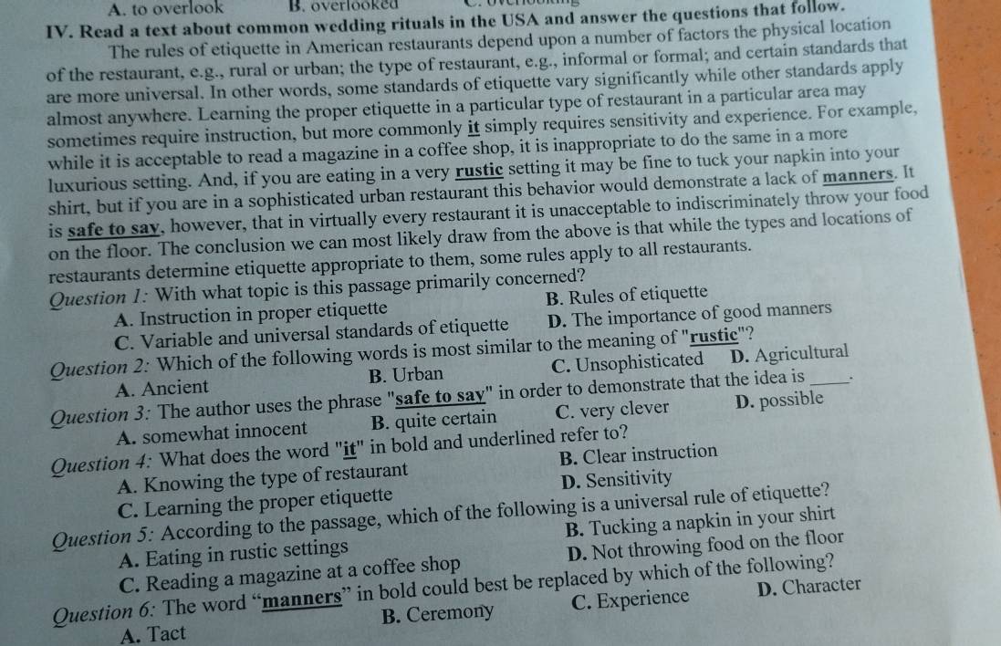 A. to overlook B. overlooked
IV. Read a text about common wedding rituals in the USA and answer the questions that follow.
The rules of etiquette in American restaurants depend upon a number of factors the physical location
of the restaurant, e.g., rural or urban; the type of restaurant, e.g., informal or formal; and certain standards that
are more universal. In other words, some standards of etiquette vary significantly while other standards apply
almost anywhere. Learning the proper etiquette in a particular type of restaurant in a particular area may
sometimes require instruction, but more commonly it simply requires sensitivity and experience. For example,
while it is acceptable to read a magazine in a coffee shop, it is inappropriate to do the same in a more
luxurious setting. And, if you are eating in a very rustic setting it may be fine to tuck your napkin into your
shirt, but if you are in a sophisticated urban restaurant this behavior would demonstrate a lack of manners. It
is safe to say, however, that in virtually every restaurant it is unacceptable to indiscriminately throw your food
on the floor. The conclusion we can most likely draw from the above is that while the types and locations of
restaurants determine etiquette appropriate to them, some rules apply to all restaurants.
Question 1: With what topic is this passage primarily concerned?
A. Instruction in proper etiquette B. Rules of etiquette
C. Variable and universal standards of etiquette D. The importance of good manners
Question 2: Which of the following words is most similar to the meaning of "rustic"?
A. Ancient B. Urban C. Unsophisticated D. Agricultural
Question 3: The author uses the phrase "safe to say" in order to demonstrate that the idea is _.
A. somewhat innocent B. quite certain C. very clever D. possible
Question 4: What does the word "it" in bold and underlined refer to?
A. Knowing the type of restaurant B. Clear instruction
C. Learning the proper etiquette D. Sensitivity
Question 5: According to the passage, which of the following is a universal rule of etiquette?
A. Eating in rustic settings B. Tucking a napkin in your shirt
C. Reading a magazine at a coffee shop D. Not throwing food on the floor
Question 6: The word “manners” in bold could best be replaced by which of the following?
A. Tact B. Ceremony C. Experience D. Character