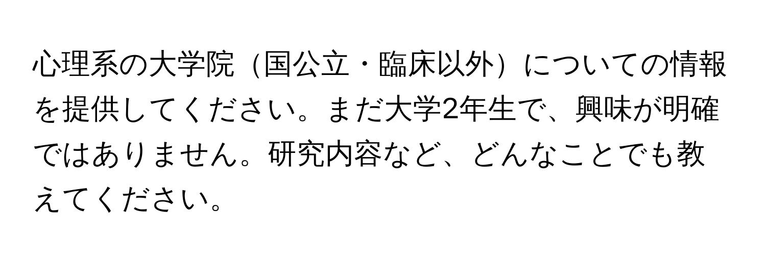 心理系の大学院国公立・臨床以外についての情報を提供してください。まだ大学2年生で、興味が明確ではありません。研究内容など、どんなことでも教えてください。