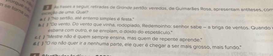 nB
Dorque nà
As frases a seguir, retiradas de Grande sertão: veredas, de Guimarães Rosa, apresentam antíteses, com
exceção de uma. Qual?
se torna un al # "No sertão, até enterro simples é festa."
( ) "Do vento. Do vento que vinha, rodopiado, Redemoinho: senhor sabe — a briga de ventos. Quando
esbarra com outro, e se enrolam, o doido do espetáculo."
C 1 "Mestre não é quem sempre ensina, mas quem de repente aprende."
d( ) "O rio não quer ir a nenhuma parte, ele quer é chegar a ser mais grosso, mais fundo."