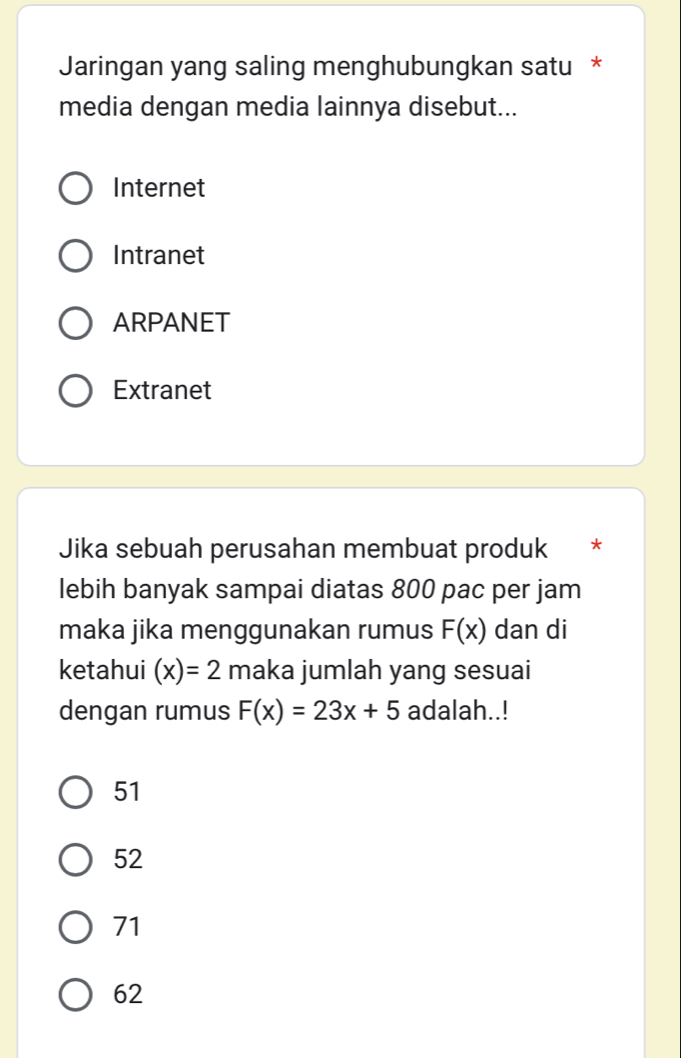 Jaringan yang saling menghubungkan satu *
media dengan media lainnya disebut...
Internet
Intranet
ARPANET
Extranet
Jika sebuah perusahan membuat produk *
lebih banyak sampai diatas 800 pac per jam
maka jika menggunakan rumus F(x) dan di
ketahui (x)=2 maka jumlah yang sesuai
dengan rumus F(x)=23x+5 adalah..!
51
52
71
62