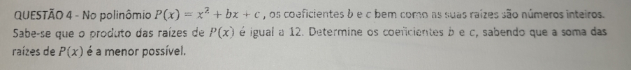 No polinômio P(x)=x^2+bx+c , os coeficientes b e c bem como as suas raízes são números inteiros. 
Sabe-se que o produto das raízes de P(x) é igual a 12. Determine os coeficientes b e c, sabendo que a soma das 
raízes de P(x) é a menor possível.