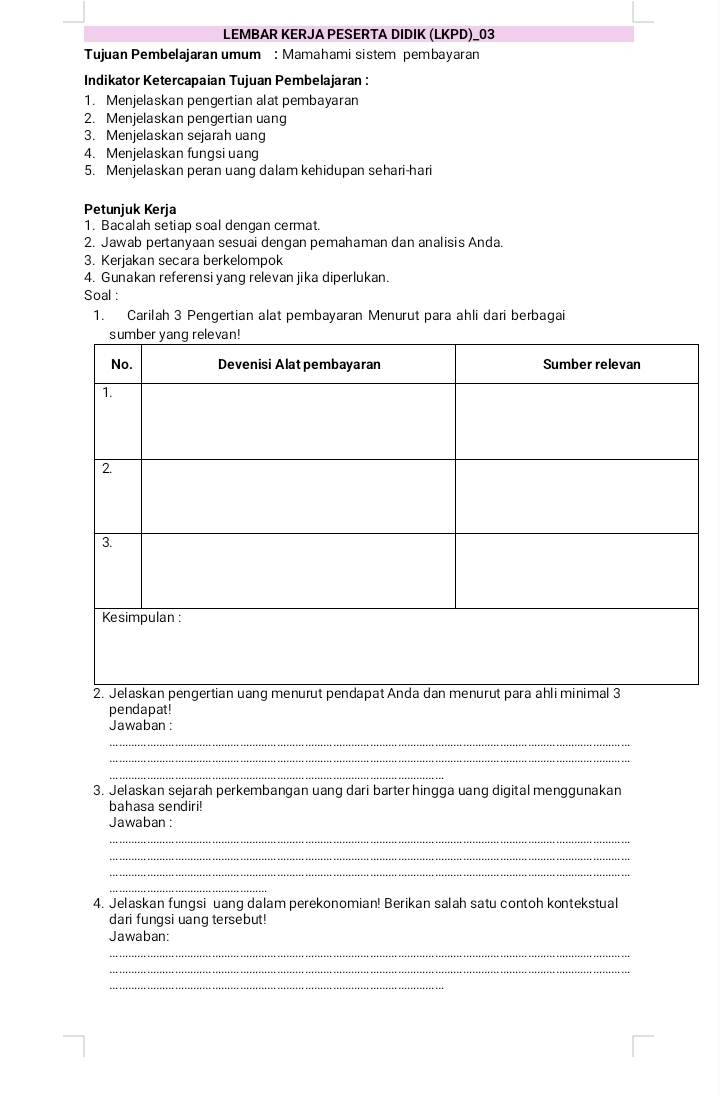LEMBAR KERJA PESERTA DIDIK (LKPD)_03 
Tujuan Pembelajaran umum : Mamahami sistem pembayaran 
Indikator Ketercapaian Tujuan Pembelajaran : 
1. Menjelaskan pengertian alat pembayaran 
2. Menjelaskan pengertian uang 
3. Menjelaskan sejarah uang 
4. Menjelaskan fungsi uang 
5. Menjelaskan peran uang dalam kehidupan sehari-hari 
Petunjuk Kerja 
1. Bacalah setiap soal dengan cermat. 
2. Jawab pertanyaan sesuai dengan pemahaman dan analisis Anda. 
3. Kerjakan secara berkelompok 
4. Gunakan referensi yang relevan jika diperlukan. 
Soal : 
1. Carilah 3 Pengertian alat pembayaran Menurut para ahli dari berbagai 
pendapat ! 
Jawaban : 
_ 
_ 
_ 
3. Jelaskan sejarah perkembangan uang dari barter hingga uang digital menggunakan 
bahasa sendiri! 
Jawaban : 
_ 
_ 
_ 
_ 
4. Jelaskan fungsi uang dalam perekonomian! Berikan salah satu contoh kontekstual 
dari fungsi uang tersebut! 
Jawaban: 
_ 
_ 
_