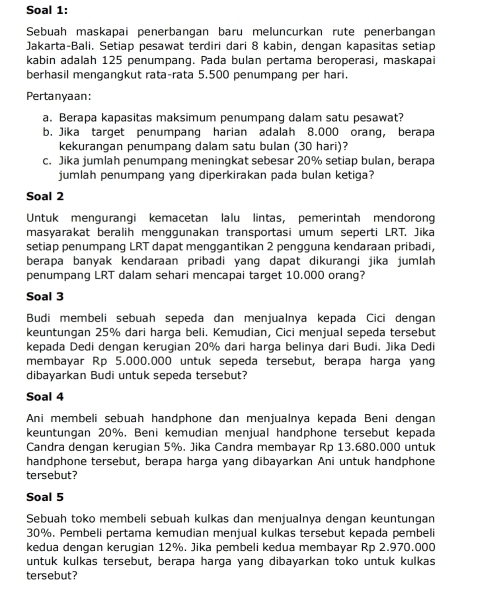 Soal 1:
Sebuah maskapai penerbangan baru meluncurkan rute penerbangan
Jakarta-Bali. Setiap pesawat terdiri dari 8 kabin, dengan kapasitas setiap
kabin adalah 125 penumpang. Pada bulan pertama beroperasi, maskapai
berhasil mengangkut rata-rata 5.500 penumpang per hari.
Pertanyaan:
a. Berapa kapasitas maksimum penumpang dalam satu pesawat?
b. Jika target penumpang harian adalah 8.000 orang, berapa
kekurangan penumpang dalam satu bulan (30 hari)?
c. Jika jumlah penumpang meningkat sebesar 20% setiap bulan, berapa
jumlah penumpang yang diperkirakan pada bulan ketiga?
Soal 2
Untuk mengurangi kemacetan lalu lintas, pemerintah mendorong
masyarakat beralih menggunakan transportasi umum seperti LRT. Jika
setiap penumpang LRT dapat menggantikan 2 pengguna kendaraan pribadi,
berapa banyak kendaraan pribadi yang dapat dikurangi jika jumlah
penumpang LRT dalam sehari mencapai target 10.000 orang?
Soal 3
Budi membeli sebuah sepeda dan menjualnya kepada Cici dengan
keuntungan 25% dari harga beli. Kemudian, Cici menjual sepeda tersebut
kepada Dedi dengan kerugian 20% dari harga belinya dari Budi. Jika Dedi
membayar Rp 5.000.000 untuk sepeda tersebut, berapa harga yang
dibayarkan Budi untuk sepeda tersebut?
Soal 4
Ani membeli sebuah handphone dan menjualnya kepada Beni dengan
keuntungan 20%. Beni kemudian menjual handphone tersebut kepada
Candra dengan kerugian 5%. Jika Candra membayar Rp 13.680.000 untuk
handphone tersebut, berapa harga yang dibayarkan Ani untuk handphone
tersebut?
Soal 5
Sebuah toko membeli sebuah kulkas dan menjualnya dengan keuntungan
30%. Pembeli pertama kemudian menjual kulkas tersebut kepada pembeli
kedua dengan kerugian 12%. Jika pembeli kedua membayar Rp 2.970.000
untuk kulkas tersebut, berapa harga yang dibayarkan toko untuk kulkas
tersebut?