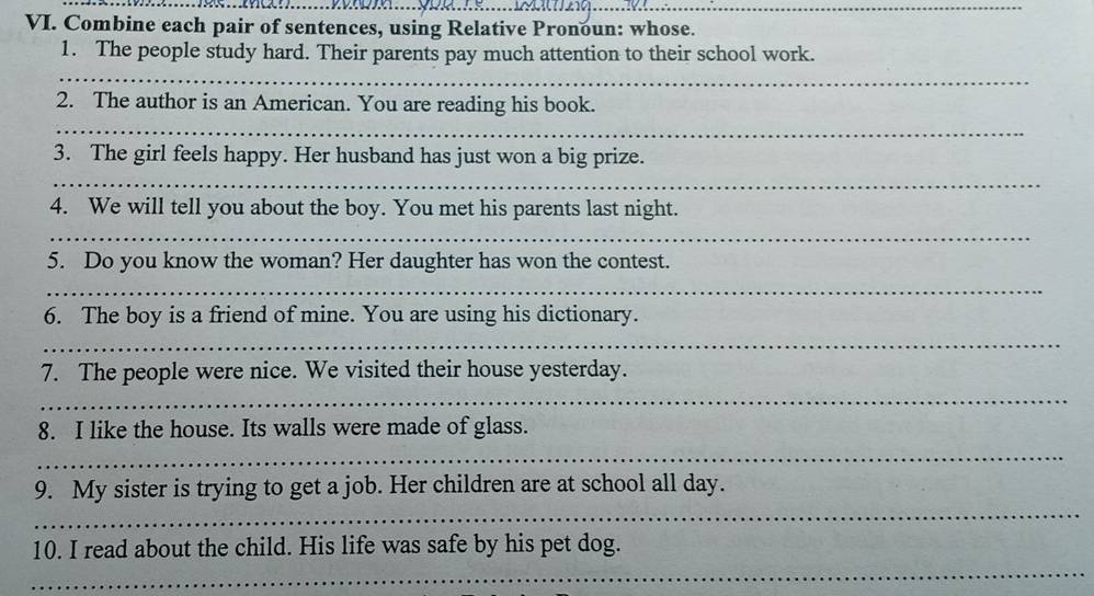 Combine each pair of sentences, using Relative Pronoun: whose. 
1. The people study hard. Their parents pay much attention to their school work. 
_ 
_ 
2. The author is an American. You are reading his book. 
_ 
_ 
3. The girl feels happy. Her husband has just won a big prize. 
_ 
_ 
4. We will tell you about the boy. You met his parents last night. 
_ 
_ 
5. Do you know the woman? Her daughter has won the contest. 
_ 
6. The boy is a friend of mine. You are using his dictionary. 
_ 
7. The people were nice. We visited their house yesterday. 
_ 
8. I like the house. Its walls were made of glass. 
_ 
9. My sister is trying to get a job. Her children are at school all day. 
_ 
10. I read about the child. His life was safe by his pet dog. 
_