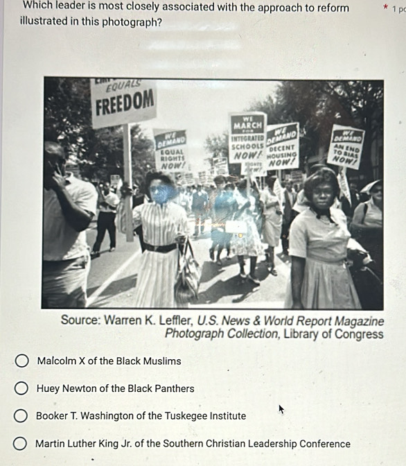 Which leader is most closely associated with the approach to reform * 1 p
illustrated in this photograph?
agazine
Photograph Collection, Library of Congress
Malcolm X of the Black Muslims
Huey Newton of the Black Panthers
Booker T. Washington of the Tuskegee Institute
Martin Luther King Jr. of the Southern Christian Leadership Conference