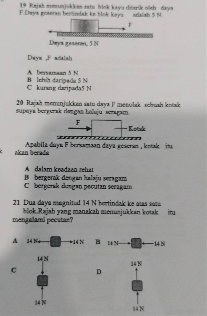 Rajah menunjukkan satu blok kayu ditarik oleh daya
F.Daya geseran bertindak ke blok kayu adalah 5 N.
Daya , F adalah
A bersamaan 5 N
B lebih daripada 5 N
C kurang daripada5 N
20 Rajah menunjukkan satu daya F menolak sebuah kotak
supaya bergerak dengan halaju seragam.
F
Kotak
m
Apabila daya F bersamaan daya geseran , kotak itu
akan berada
A dalam keadaan rehat
B bergerak dengan halaju seragam
C bergerak dengan pecutan seragam
21 Dua daya magnitud 14 N bertindak ke atas satu
blok.Rajah yang manakah menunjukkan kotak itu
mengalami pecutan?
A 14 Na
C