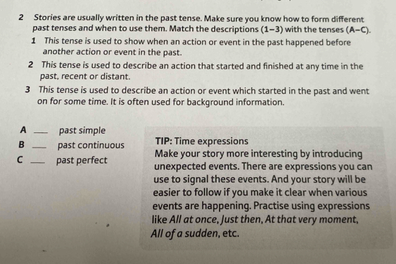 Stories are usually written in the past tense. Make sure you know how to form different 
past tenses and when to use them. Match the descriptions (1-3) with the tenses (A-C). 
1 This tense is used to show when an action or event in the past happened before 
another action or event in the past. 
2 This tense is used to describe an action that started and finished at any time in the 
past, recent or distant. 
3 This tense is used to describe an action or event which started in the past and went 
on for some time. It is often used for background information. 
A _past simple 
B _past continuous TIP: Time expressions 
Make your story more interesting by introducing 
C _past perfect unexpected events. There are expressions you can 
use to signal these events. And your story will be 
easier to follow if you make it clear when various 
events are happening. Practise using expressions 
like All at once, Just then, At that very moment, 
All of a sudden, etc.