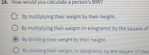 How would you calculate a person's BMI?
By multiplying their weight by their height.
By multiplying their weight (in kilograms) by the square of
By dividing their weight by their height.
By dividing their weight (in kilograms) by the square of thei