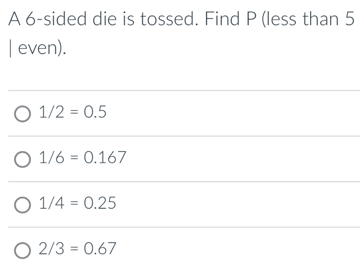 A 6 -sided die is tossed. Find P (less than 5
| even).
1/2=0.5
1/6=0.167
1/4=0.25
2/3=0.67