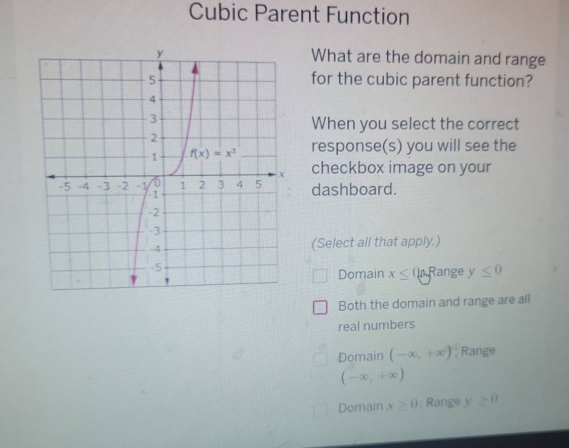 Cubic Parent Function
What are the domain and range
for the cubic parent function?
When you select the correct
response(s) you will see the
checkbox image on your
dashboard.
(Select all that apply.)
Domain x≤ ( Range y≤ 0
Both the domain and range are all
real numbers
Domain (-∈fty ,+∈fty ); Range
(-∈fty ,+∈fty )
Domain x≥ 0; Range y≥ 0